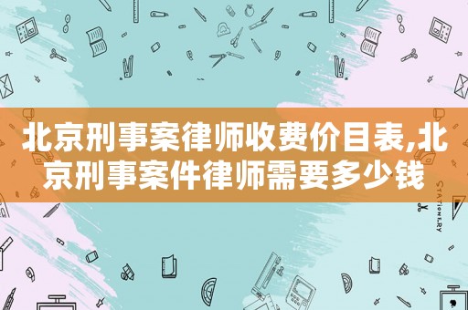 北京刑事案律師收費價目表,北京刑事案件律師需要多少錢