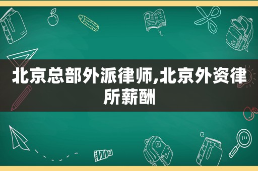 北京總部外派律師,北京外資律所薪酬
