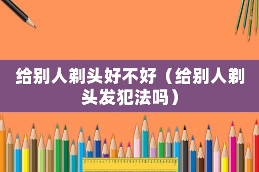 給別人剃頭好不好（給別人剃頭發(fā)犯法嗎）