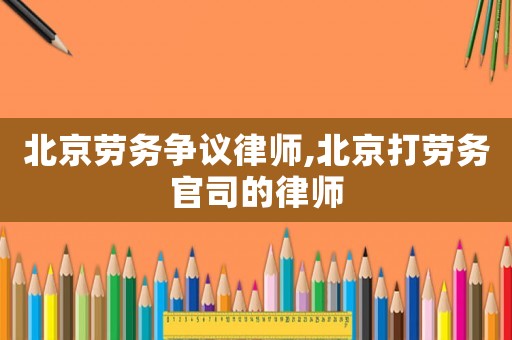 北京勞務爭議律師,北京打勞務官司的律師