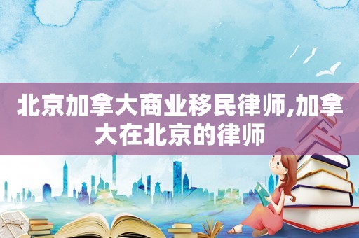 北京加拿大商業移民律師,加拿大在北京的律師