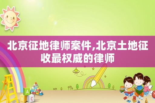 北京征地律師案件,北京土地征收最權威的律師