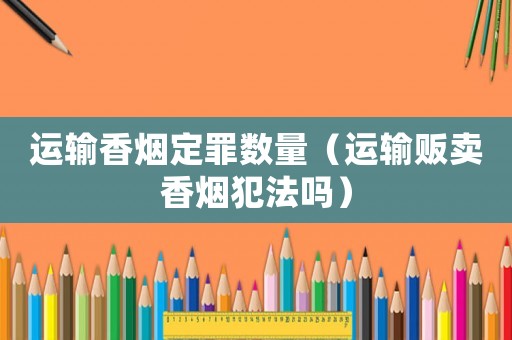 運輸香煙定罪數(shù)量（運輸販賣香煙犯法嗎）