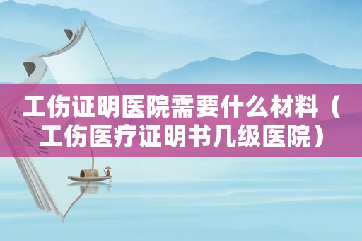 工傷證明醫(yī)院需要什么材料（工傷醫(yī)療證明書幾級(jí)醫(yī)院）