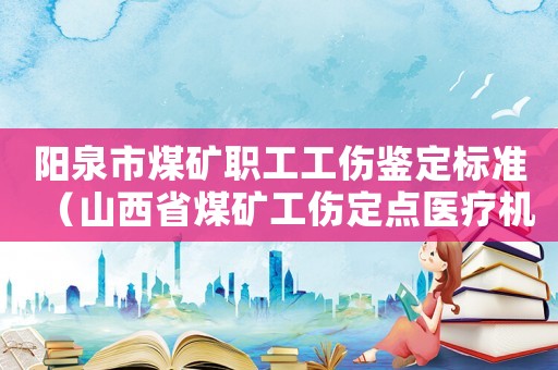陽泉市煤礦職工工傷鑒定標準（山西省煤礦工傷定點醫療機構）