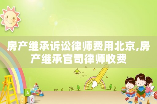 房產繼承訴訟律師費用北京,房產繼承官司律師收費