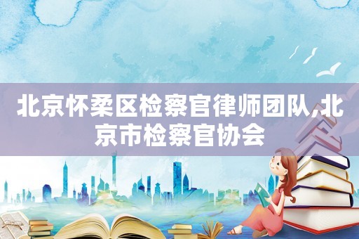 北京懷柔區(qū)檢察官律師團隊,北京市檢察官協(xié)會