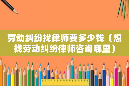 勞動糾紛找律師要多少錢（想找勞動糾紛律師咨詢哪里）