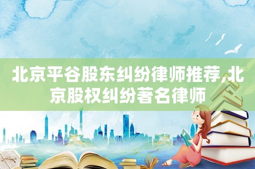 北京平谷股東糾紛律師推薦,北京股權糾紛著名律師
