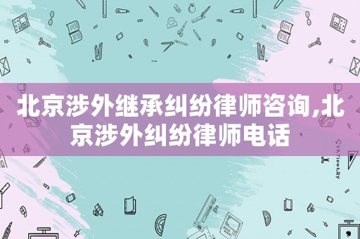 北京涉外繼承糾紛律師咨詢,北京涉外糾紛律師電話