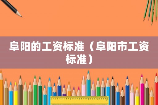阜陽的工資標(biāo)準(zhǔn)（阜陽市工資標(biāo)準(zhǔn)）
