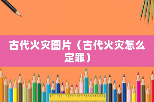 古代火災圖片（古代火災怎么定罪）