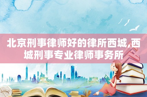 北京刑事律師好的律所西城,西城刑事專業律師事務所