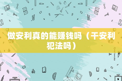 做安利真的能賺錢嗎（干安利犯法嗎）