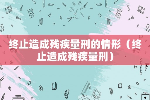 終止造成殘疾量刑的情形（終止造成殘疾量刑）