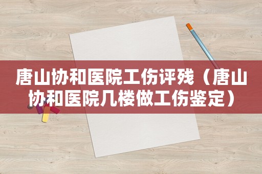 唐山協和醫院工傷評殘（唐山協和醫院幾樓做工傷鑒定）
