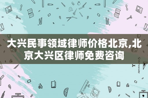 大興民事領域律師價格北京,北京大興區律師免費咨詢