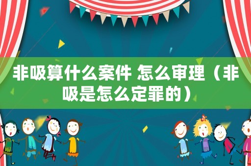 非吸算什么案件 怎么審理（非吸是怎么定罪的）