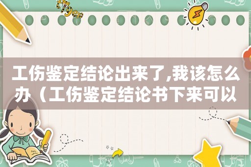 工傷鑒定結(jié)論出來(lái)了,我該怎么辦（工傷鑒定結(jié)論書下來(lái)可以離職嗎）