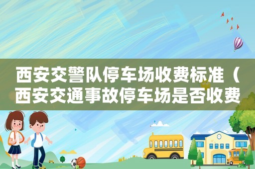 西安交警隊停車場收費標準（西安交通事故停車場是否收費標準）