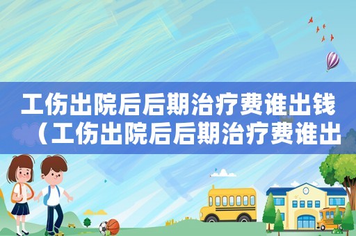 工傷出院后后期治療費誰出錢（工傷出院后后期治療費誰出）