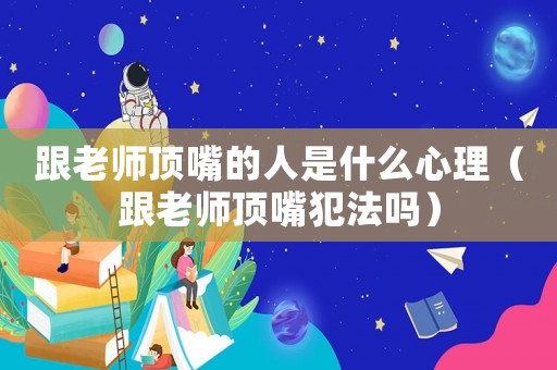 跟老師頂嘴的人是什么心理（跟老師頂嘴犯法嗎）
