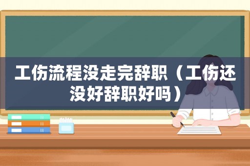工傷流程沒走完辭職（工傷還沒好辭職好嗎）