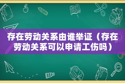 存在勞動關系由誰舉證（存在勞動關系可以申請工傷嗎）