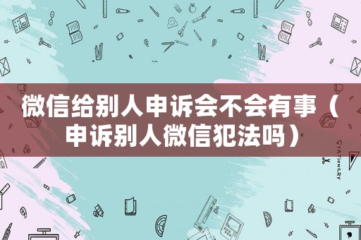 微信給別人申訴會不會有事（申訴別人微信犯法嗎）