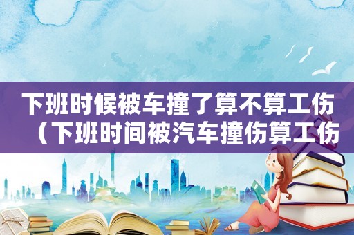 下班時候被車撞了算不算工傷（下班時間被汽車撞傷算工傷嗎）