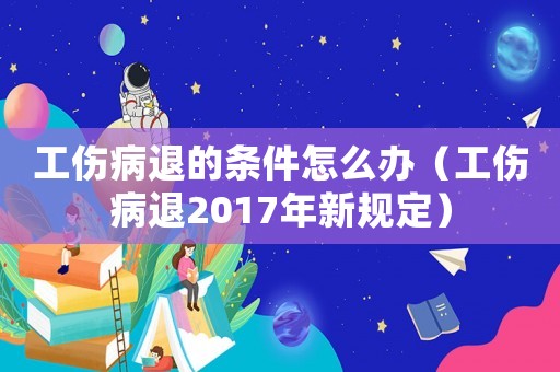 工傷病退的條件怎么辦（工傷病退2017年新規(guī)定）