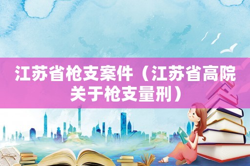 江蘇省槍支案件（江蘇省高院關于槍支量刑）