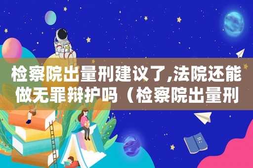 檢察院出量刑建議了,法院還能做無罪辯護嗎（檢察院出量刑）