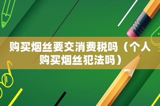 購(gòu)買煙絲要交消費(fèi)稅嗎（個(gè)人購(gòu)買煙絲犯法嗎）