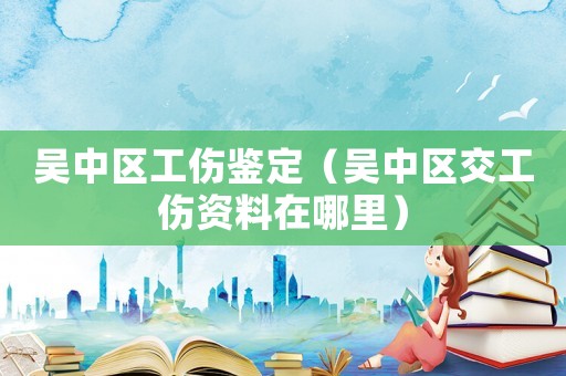 吳中區(qū)工傷鑒定（吳中區(qū)交工傷資料在哪里）