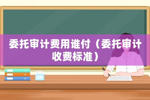 委托審計費用誰付（委托審計收費標準）
