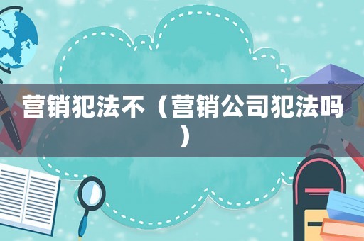 營(yíng)銷犯法不（營(yíng)銷公司犯法嗎）