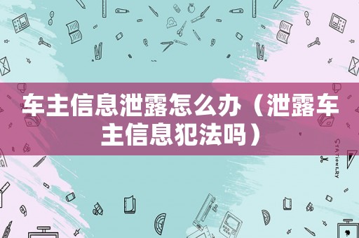 車主信息泄露怎么辦（泄露車主信息犯法嗎）