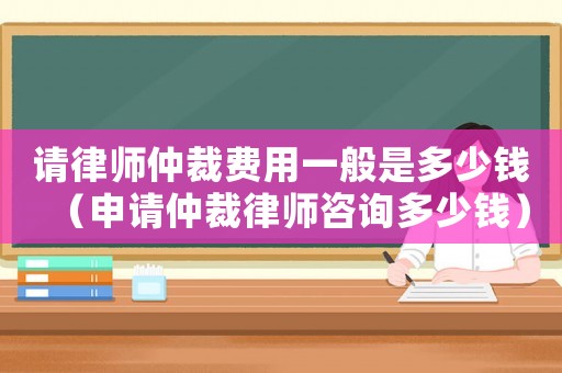 請(qǐng)律師仲裁費(fèi)用一般是多少錢(qián)（申請(qǐng)仲裁律師咨詢(xún)多少錢(qián)）