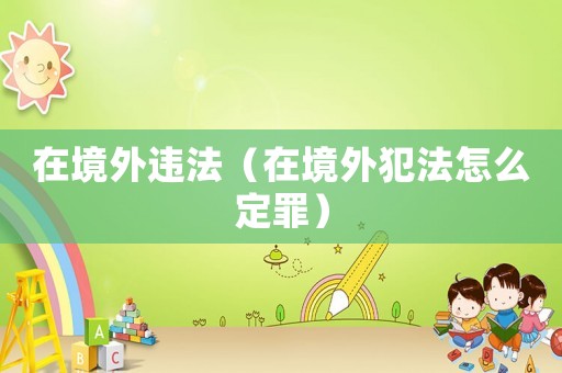 在境外違法（在境外犯法怎么定罪）