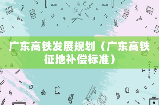 廣東高鐵發展規劃（廣東高鐵征地補償標準）
