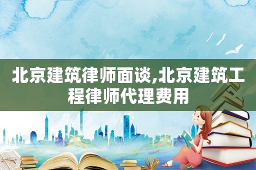 北京建筑律師面談,北京建筑工程律師代理費用