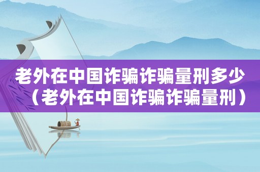 老外在中國詐騙詐騙量刑多少（老外在中國詐騙詐騙量刑）