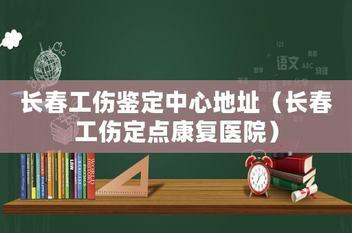 長春工傷鑒定中心地址（長春工傷定點康復醫院）