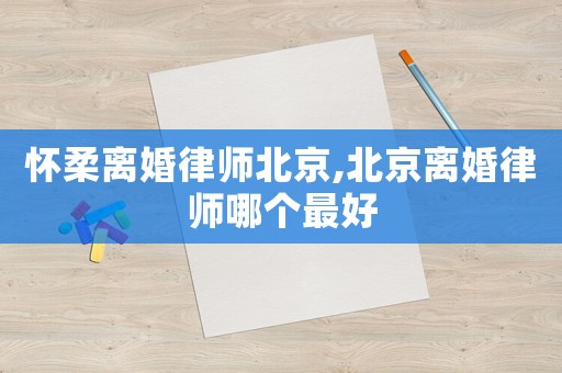 懷柔離婚律師北京,北京離婚律師哪個最好