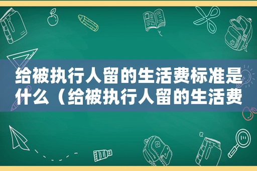 給被執(zhí)行人留的生活費(fèi)標(biāo)準(zhǔn)是什么（給被執(zhí)行人留的生活費(fèi)標(biāo)準(zhǔn)）