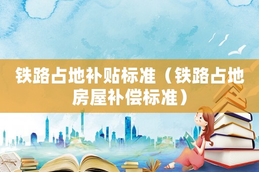 鐵路占地補貼標(biāo)準(zhǔn)（鐵路占地房屋補償標(biāo)準(zhǔn)）