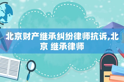 北京財(cái)產(chǎn)繼承糾紛律師抗訴,北京 繼承律師