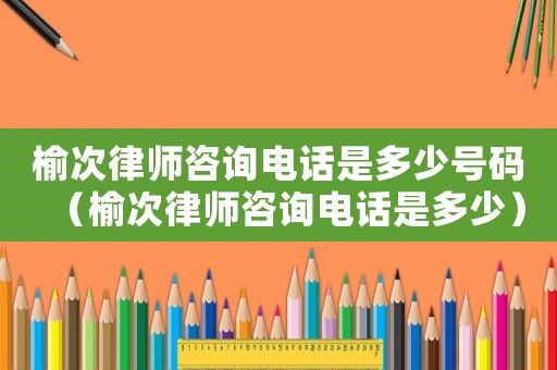 榆次律師咨詢電話是多少號碼（榆次律師咨詢電話是多少）