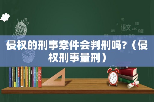 侵權的刑事案件會判刑嗎?（侵權刑事量刑）